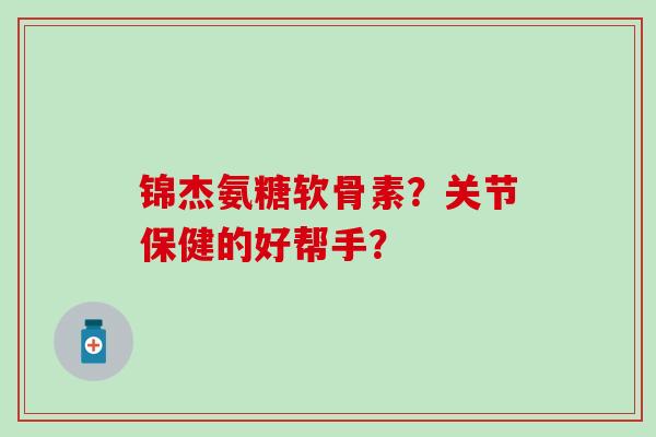 锦杰氨糖软骨素?关节保健的好帮手?-第1张图片-氨糖科普网 锦杰氨糖软骨素?关节保健的好帮手?-第1张图片-氨糖科普网