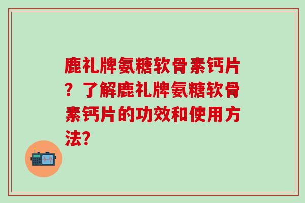 鹿礼牌氨糖软骨素钙片?了解鹿礼牌氨糖软骨素钙片的功效和使用方法?-第1张图片-氨糖科普网 鹿礼牌氨糖软骨素钙片?了解鹿礼牌氨糖软骨素钙片的功效和使用方法?-第1张图片-氨糖科普网