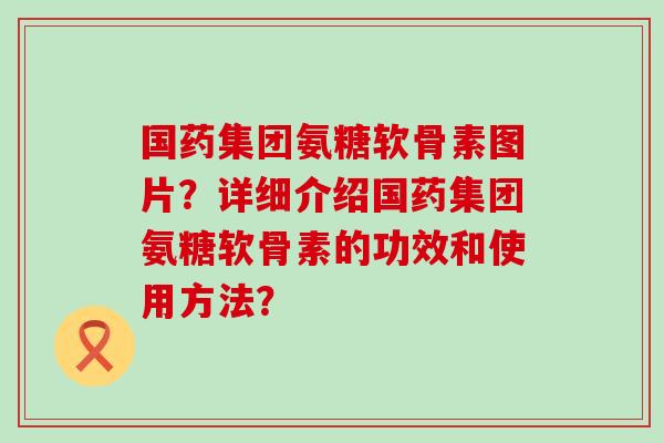 国药集团氨糖软骨素图片?详细介绍国药集团氨糖软骨素的功效和使用方法?-第1张图片-氨糖科普网 国药集团氨糖软骨素图片?详细介绍国药集团氨糖软骨素的功效和使用方法?-第1张图片-氨糖科普网