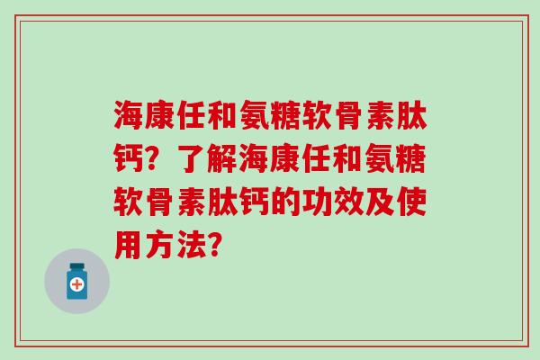 海康任和氨糖软骨素肽钙？了解海康任和氨糖软骨素肽钙的功效及使用方法？-第1张图片-氨糖科普网