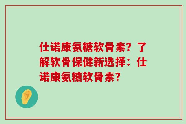 仕诺康氨糖软骨素？了解软骨保健新选择：仕诺康氨糖软骨素？-第1张图片-氨糖科普网