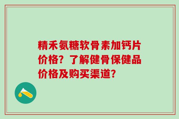 精禾氨糖软骨素加钙片价格？了解健骨保健品价格及购买渠道？-第1张图片-氨糖科普网