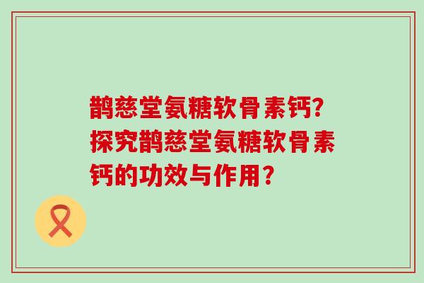 鹊慈堂氨糖软骨素钙？探究鹊慈堂氨糖软骨素钙的功效与作用？-第1张图片-氨糖科普网