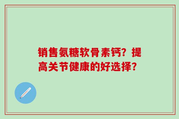 销售氨糖软骨素钙？提高关节健康的好选择？-第1张图片-氨糖科普网