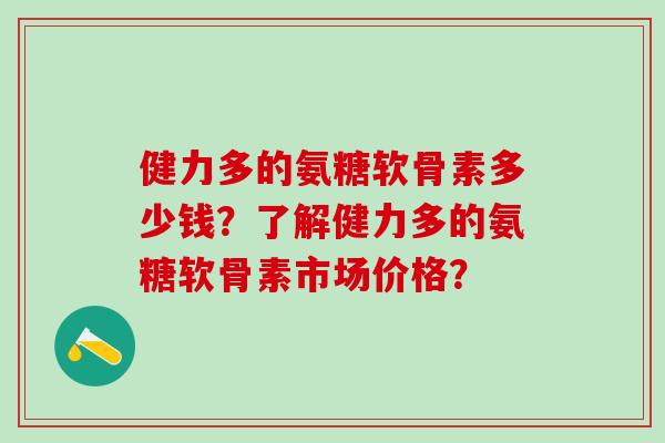 健力多的氨糖软骨素多少钱？了解健力多的氨糖软骨素市场价格？-第1张图片-氨糖科普网