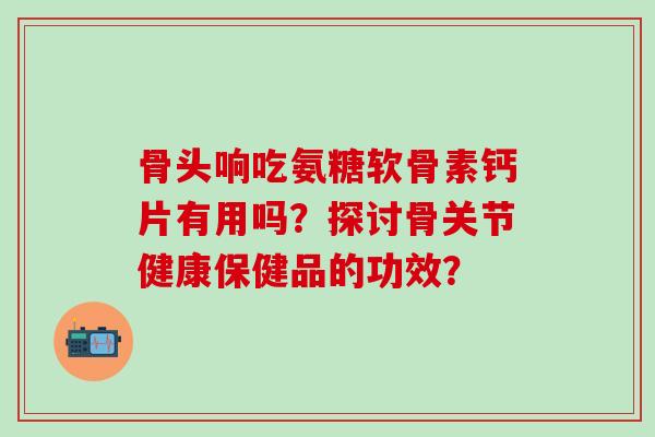 骨头响吃氨糖软骨素钙片有用吗?探讨骨关节健康保健品的功效?-第1张图片-氨糖科普网 骨头响吃氨糖软骨素钙片有用吗?探讨骨关节健康保健品的功效?-第1张图片-氨糖科普网