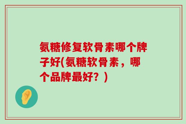 氨糖修复软骨素哪个牌子好(氨糖软骨素,哪个品牌最好?)-第1张图片-氨糖科普网 氨糖修复软骨素哪个牌子好(氨糖软骨素,哪个品牌最好?)-第1张图片-氨糖科普网