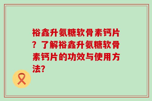 裕鑫升氨糖软骨素钙片?了解裕鑫升氨糖软骨素钙片的功效与使用方法?-第1张图片-氨糖科普网 裕鑫升氨糖软骨素钙片?了解裕鑫升氨糖软骨素钙片的功效与使用方法?-第1张图片-氨糖科普网