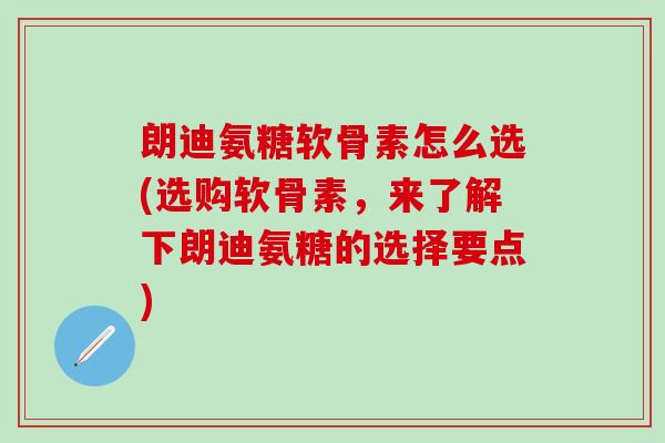 朗迪氨糖软骨素怎么选(选购软骨素,来了解下朗迪氨糖的选择要点)-第1张图片-氨糖科普网 朗迪氨糖软骨素怎么选(选购软骨素,来了解下朗迪氨糖的选择要点)-第1张图片-氨糖科普网