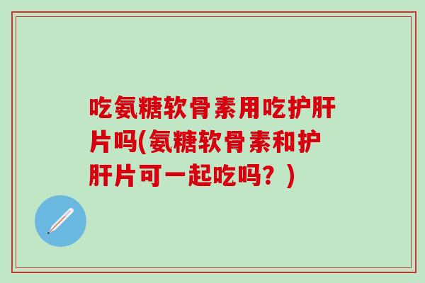 吃氨糖软骨素用吃护肝片吗(氨糖软骨素和护肝片可一起吃吗？)-第1张图片-氨糖科普网