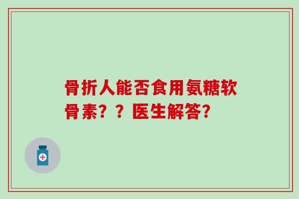 骨折人能否食用氨糖软骨素??医生解答?-第1张图片-氨糖科普网 骨折人能否食用氨糖软骨素??医生解答?-第1张图片-氨糖科普网