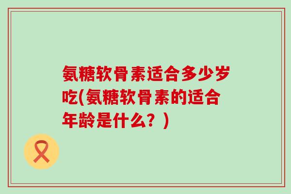 氨糖软骨素适合多少岁吃(氨糖软骨素的适合年龄是什么?)-第1张图片-氨糖科普网 氨糖软骨素适合多少岁吃(氨糖软骨素的适合年龄是什么?)-第1张图片-氨糖科普网