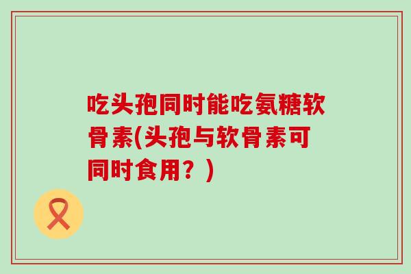 吃头孢同时能吃氨糖软骨素(头孢与软骨素可同时食用?)-第1张图片-氨糖科普网 吃头孢同时能吃氨糖软骨素(头孢与软骨素可同时食用?)-第1张图片-氨糖科普网