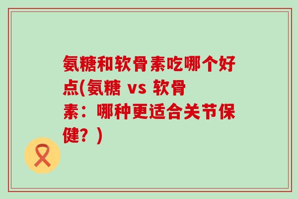 氨糖和软骨素吃哪个好点(氨糖 vs 软骨素:哪种更适合关节保健?)-第1张图片-氨糖科普网 氨糖和软骨素吃哪个好点(氨糖 vs 软骨素:哪种更适合关节保健?)-第1张图片-氨糖科普网