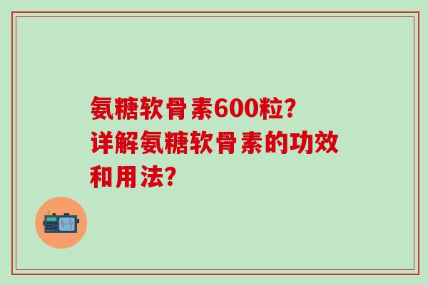 氨糖软骨素600粒？详解氨糖软骨素的功效和用法？-第1张图片-氨糖科普网