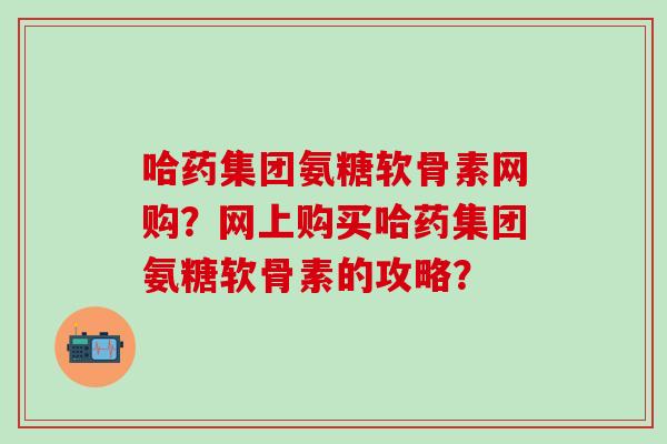 哈药集团氨糖软骨素网购?网上购买哈药集团氨糖软骨素的攻略?-第1张图片-氨糖科普网 哈药集团氨糖软骨素网购?网上购买哈药集团氨糖软骨素的攻略?-第1张图片-氨糖科普网