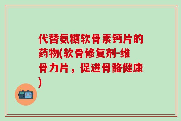 代替氨糖软骨素钙片的药物(软骨修复剂-维骨力片，促进骨骼健康)-第1张图片-氨糖科普网