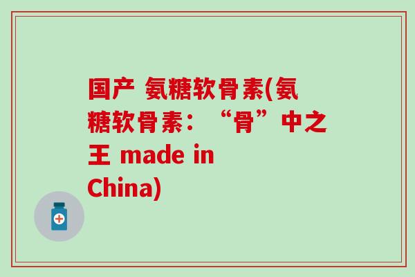 国产 氨糖软骨素(氨糖软骨素：“骨”中之王 made in China)-第1张图片-氨糖科普网