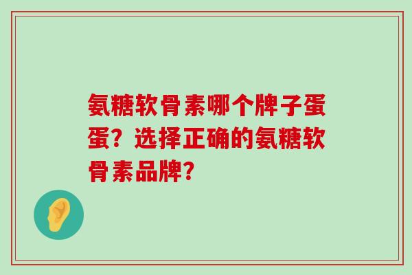 氨糖软骨素哪个牌子蛋蛋？选择正确的氨糖软骨素品牌？-第1张图片-氨糖科普网