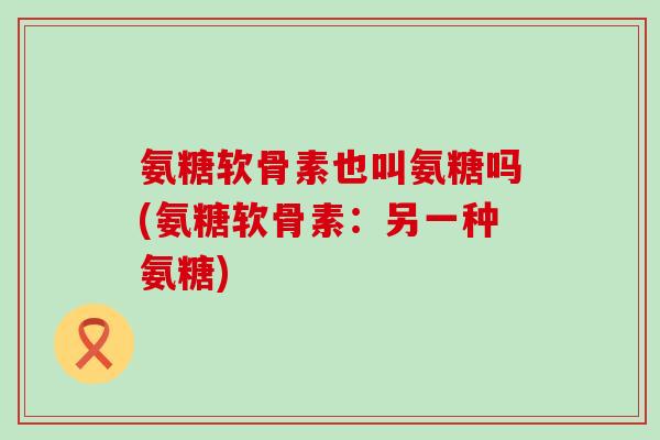 氨糖软骨素也叫氨糖吗(氨糖软骨素：另一种氨糖)-第1张图片-氨糖科普网