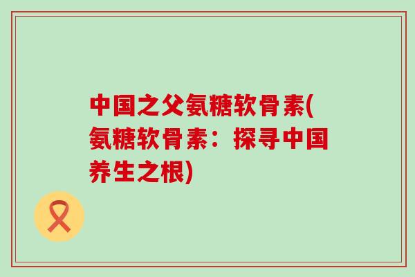 中国之父氨糖软骨素(氨糖软骨素:探寻中国养生之根)-第1张图片-氨糖科普网 中国之父氨糖软骨素(氨糖软骨素:探寻中国养生之根)-第1张图片-氨糖科普网
