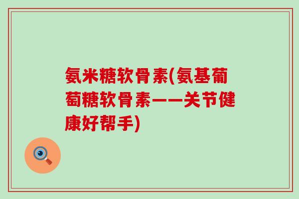 氨米糖软骨素(氨基葡萄糖软骨素——关节健康好帮手)-第1张图片-氨糖科普网