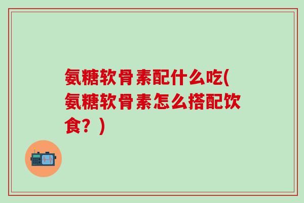氨糖软骨素配什么吃(氨糖软骨素怎么搭配饮食？)-第1张图片-氨糖科普网