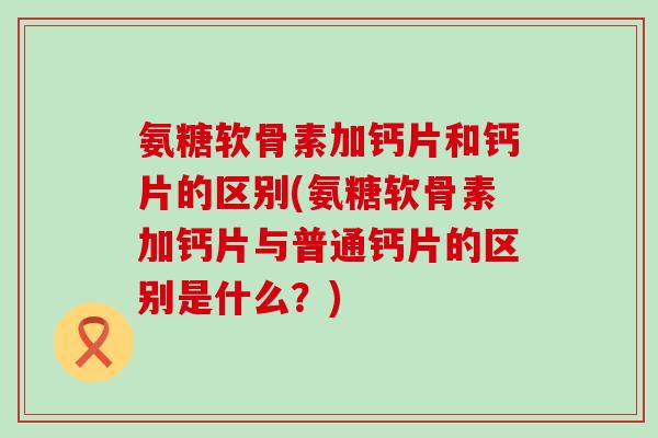 氨糖软骨素加钙片和钙片的区别(氨糖软骨素加钙片与普通钙片的区别是什么?)-第1张图片-氨糖科普网 氨糖软骨素加钙片和钙片的区别(氨糖软骨素加钙片与普通钙片的区别是什么?)-第1张图片-氨糖科普网
