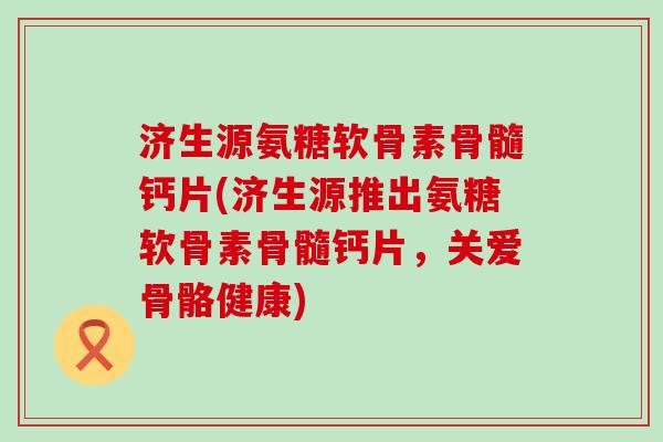 济生源氨糖软骨素骨髓钙片(济生源推出氨糖软骨素骨髓钙片，关爱骨骼健康)-第1张图片-氨糖科普网