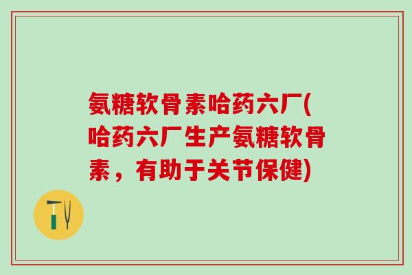 氨糖软骨素哈药六厂(哈药六厂生产氨糖软骨素,有助于关节保健)-第1张图片-氨糖科普网 氨糖软骨素哈药六厂(哈药六厂生产氨糖软骨素,有助于关节保健)-第1张图片-氨糖科普网