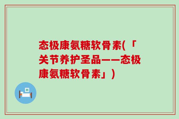 态极康氨糖软骨素(「关节养护圣品——态极康氨糖软骨素」)-第1张图片-氨糖科普网 态极康氨糖软骨素(「关节养护圣品——态极康氨糖软骨素」)-第1张图片-氨糖科普网