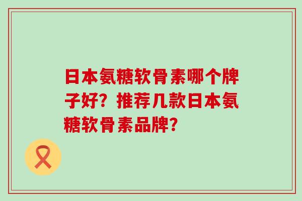 日本氨糖软骨素哪个牌子好？推荐几款日本氨糖软骨素品牌？-第1张图片-氨糖科普网