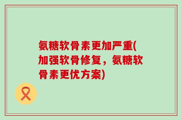 氨糖软骨素更加严重(加强软骨修复，氨糖软骨素更优方案)-第1张图片-氨糖科普网