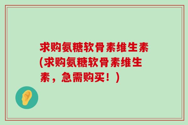 求购氨糖软骨素维生素(求购氨糖软骨素维生素,急需购买!)-第1张图片-氨糖科普网 求购氨糖软骨素维生素(求购氨糖软骨素维生素,急需购买!)-第1张图片-氨糖科普网