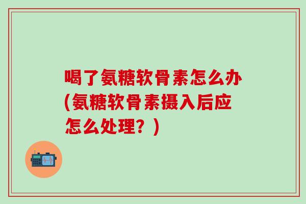 喝了氨糖软骨素怎么办(氨糖软骨素摄入后应怎么处理？)-第1张图片-氨糖科普网