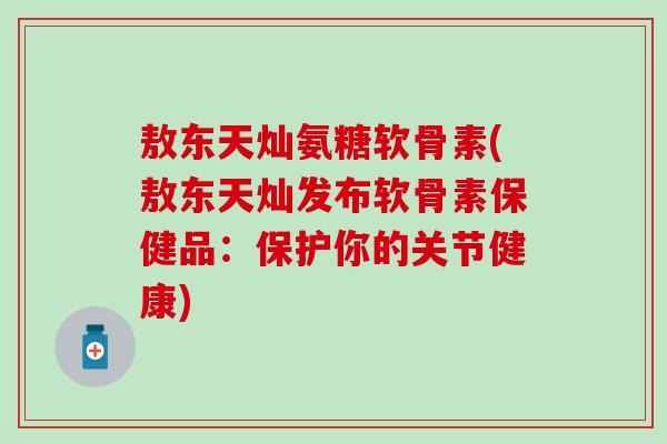 敖东天灿氨糖软骨素(敖东天灿发布软骨素保健品:保护你的关节健康)-第1张图片-氨糖科普网 敖东天灿氨糖软骨素(敖东天灿发布软骨素保健品:保护你的关节健康)-第1张图片-氨糖科普网