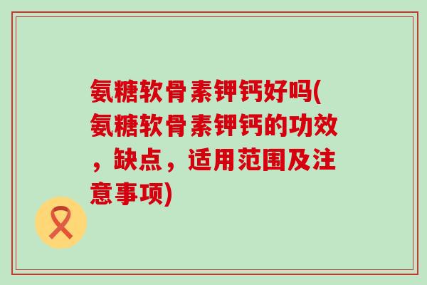 氨糖软骨素钾钙好吗(氨糖软骨素钾钙的功效,缺点,适用范围及注意事项)-第1张图片-氨糖科普网 氨糖软骨素钾钙好吗(氨糖软骨素钾钙的功效,缺点,适用范围及注意事项)-第1张图片-氨糖科普网