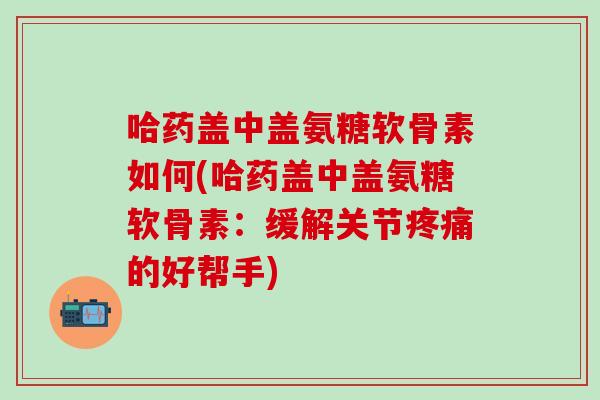 哈药盖中盖氨糖软骨素如何(哈药盖中盖氨糖软骨素：缓解关节疼痛的好帮手)-第1张图片-氨糖科普网