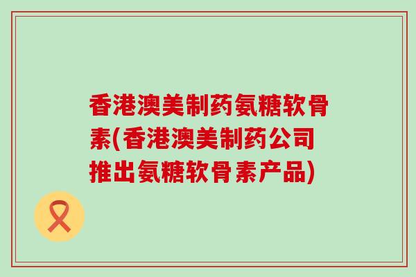 香港澳美制药氨糖软骨素(香港澳美制药公司推出氨糖软骨素产品)-第1张图片-氨糖科普网 香港澳美制药氨糖软骨素(香港澳美制药公司推出氨糖软骨素产品)-第1张图片-氨糖科普网
