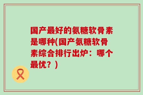 国产最好的氨糖软骨素是哪种(国产氨糖软骨素综合排行出炉：哪个最优？)-第1张图片-氨糖科普网