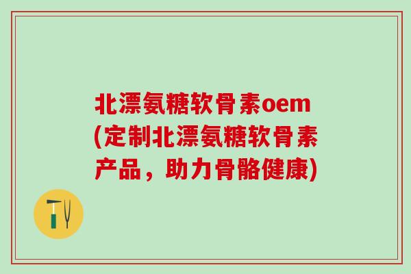 北漂氨糖软骨素oem(定制北漂氨糖软骨素产品，助力骨骼健康)-第1张图片-氨糖科普网