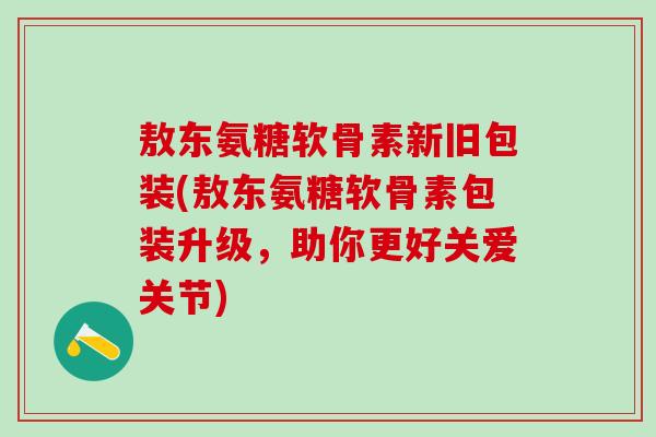 敖东氨糖软骨素新旧包装(敖东氨糖软骨素包装升级,助你更好关爱关节)-第1张图片-氨糖科普网 敖东氨糖软骨素新旧包装(敖东氨糖软骨素包装升级,助你更好关爱关节)-第1张图片-氨糖科普网