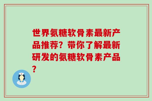世界氨糖软骨素最新产品推荐?带你了解最新研发的氨糖软骨素产品?-第1张图片-氨糖科普网 世界氨糖软骨素最新产品推荐?带你了解最新研发的氨糖软骨素产品?-第1张图片-氨糖科普网