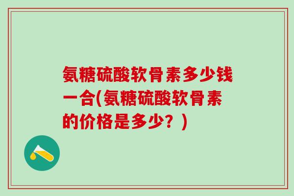 氨糖硫酸软骨素多少钱一合(氨糖硫酸软骨素的价格是多少?)-第1张图片-氨糖科普网 氨糖硫酸软骨素多少钱一合(氨糖硫酸软骨素的价格是多少?)-第1张图片-氨糖科普网