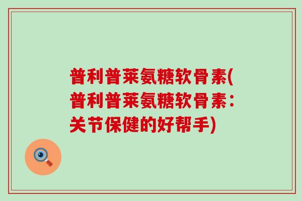 普利普莱氨糖软骨素(普利普莱氨糖软骨素：关节保健的好帮手)-第1张图片-氨糖科普网