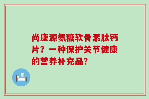 尚康源氨糖软骨素肽钙片？一种保护关节健康的营养补充品？-第1张图片-氨糖科普网