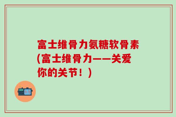 富士维骨力氨糖软骨素(富士维骨力——关爱你的关节!)-第1张图片-氨糖科普网 富士维骨力氨糖软骨素(富士维骨力——关爱你的关节!)-第1张图片-氨糖科普网