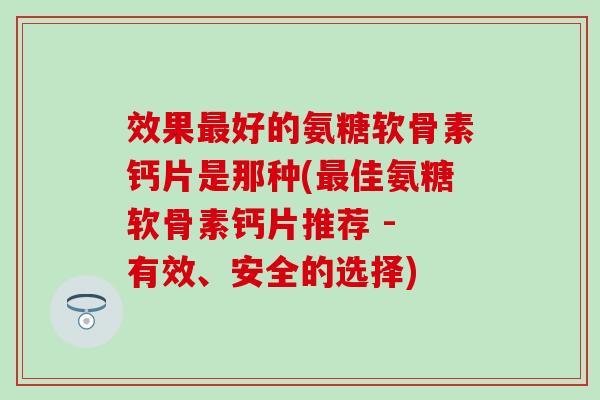 效果最好的氨糖软骨素钙片是那种(最佳氨糖软骨素钙片推荐 - 有效、安全的选择)-第1张图片-氨糖科普网 效果最好的氨糖软骨素钙片是那种(最佳氨糖软骨素钙片推荐 - 有效、安全的选择)-第1张图片-氨糖科普网