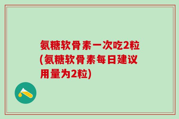 氨糖软骨素一次吃2粒(氨糖软骨素每日建议用量为2粒)-第1张图片-氨糖科普网 氨糖软骨素一次吃2粒(氨糖软骨素每日建议用量为2粒)-第1张图片-氨糖科普网