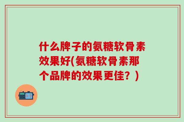 什么牌子的氨糖软骨素效果好(氨糖软骨素那个品牌的效果更佳?)-第1张图片-氨糖科普网 什么牌子的氨糖软骨素效果好(氨糖软骨素那个品牌的效果更佳?)-第1张图片-氨糖科普网